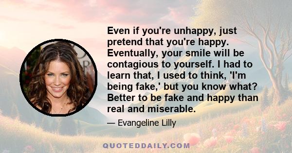 Even if you're unhappy, just pretend that you're happy. Eventually, your smile will be contagious to yourself. I had to learn that, I used to think, 'I'm being fake,' but you know what? Better to be fake and happy than