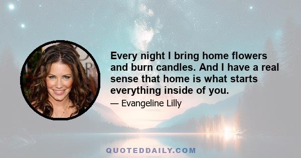 Every night I bring home flowers and burn candles. And I have a real sense that home is what starts everything inside of you.