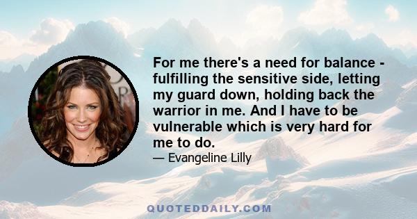 For me there's a need for balance - fulfilling the sensitive side, letting my guard down, holding back the warrior in me. And I have to be vulnerable which is very hard for me to do.