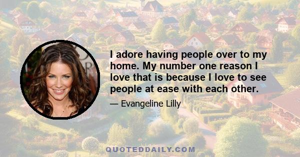 I adore having people over to my home. My number one reason I love that is because I love to see people at ease with each other.