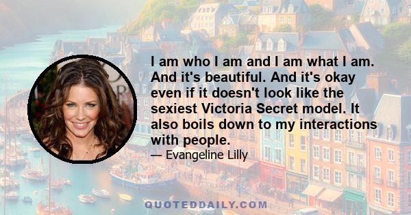 I am who I am and I am what I am. And it's beautiful. And it's okay even if it doesn't look like the sexiest Victoria Secret model. It also boils down to my interactions with people.