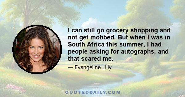 I can still go grocery shopping and not get mobbed. But when I was in South Africa this summer, I had people asking for autographs, and that scared me.