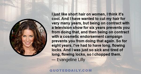 I just like short hair on women, I think it's cool. And I have wanted to cut my hair for very many years, but being on contract with a television show for six years prevents you from doing that, and then being on