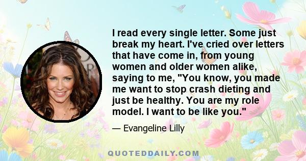 I read every single letter. Some just break my heart. I've cried over letters that have come in, from young women and older women alike, saying to me, You know, you made me want to stop crash dieting and just be