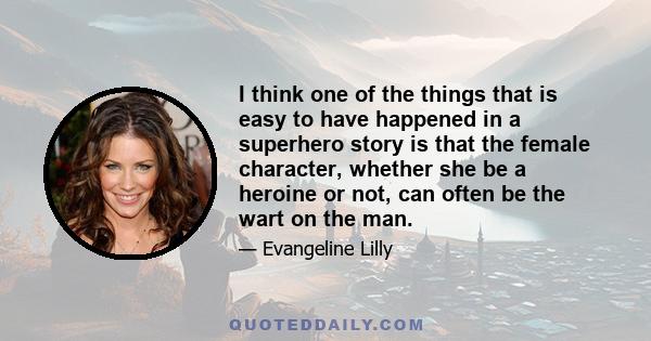 I think one of the things that is easy to have happened in a superhero story is that the female character, whether she be a heroine or not, can often be the wart on the man.