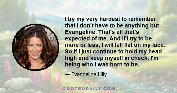 I try my very hardest to remember that I don't have to be anything but Evangeline. That's all that's expected of me. And if I try to be more or less, I will fall flat on my face. So if I just continue to hold my head