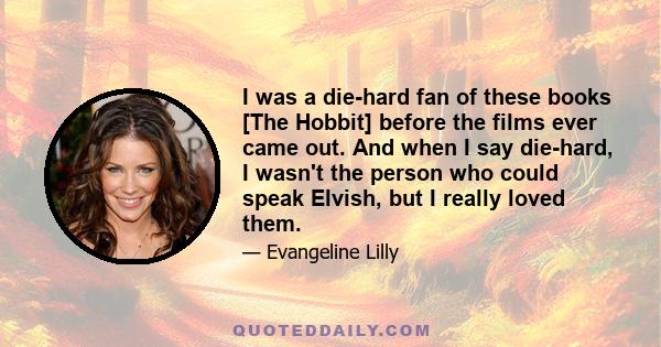 I was a die-hard fan of these books [The Hobbit] before the films ever came out. And when I say die-hard, I wasn't the person who could speak Elvish, but I really loved them.