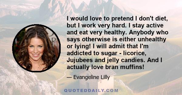 I would love to pretend I don't diet, but I work very hard. I stay active and eat very healthy. Anybody who says otherwise is either unhealthy or lying! I will admit that I'm addicted to sugar - licorice, Jujubees and