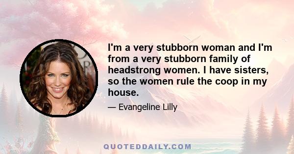 I'm a very stubborn woman and I'm from a very stubborn family of headstrong women. I have sisters, so the women rule the coop in my house.