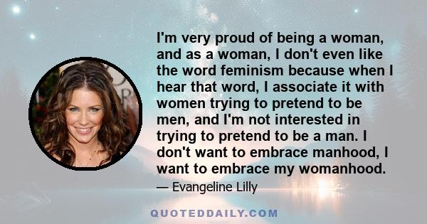 I'm very proud of being a woman, and as a woman, I don't even like the word feminism because when I hear that word, I associate it with women trying to pretend to be men, and I'm not interested in trying to pretend to