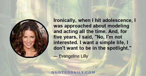 Ironically, when I hit adolescence, I was approached about modeling and acting all the time. And, for five years, I said, No, I'm not interested. I want a simple life, I don't want to be in the spotlight.