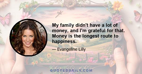 My family didn't have a lot of money, and I'm grateful for that. Money is the longest route to happiness.