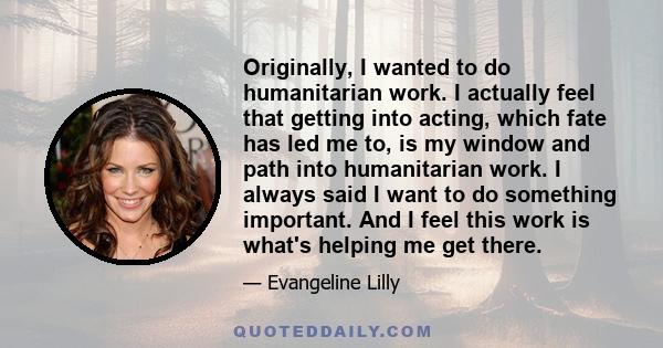 Originally, I wanted to do humanitarian work. I actually feel that getting into acting, which fate has led me to, is my window and path into humanitarian work. I always said I want to do something important. And I feel