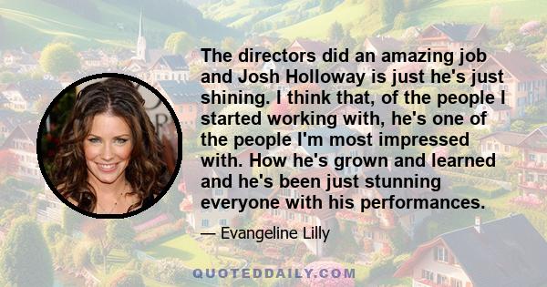 The directors did an amazing job and Josh Holloway is just he's just shining. I think that, of the people I started working with, he's one of the people I'm most impressed with. How he's grown and learned and he's been