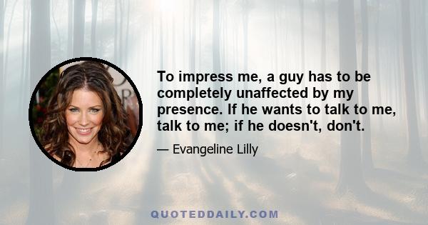 To impress me, a guy has to be completely unaffected by my presence. If he wants to talk to me, talk to me; if he doesn't, don't.