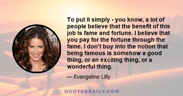 To put it simply - you know, a lot of people believe that the benefit of this job is fame and fortune. I believe that you pay for the fortune through the fame. I don't buy into the notion that being famous is somehow a