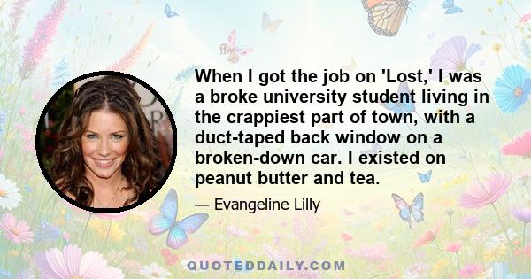 When I got the job on 'Lost,' I was a broke university student living in the crappiest part of town, with a duct-taped back window on a broken-down car. I existed on peanut butter and tea.