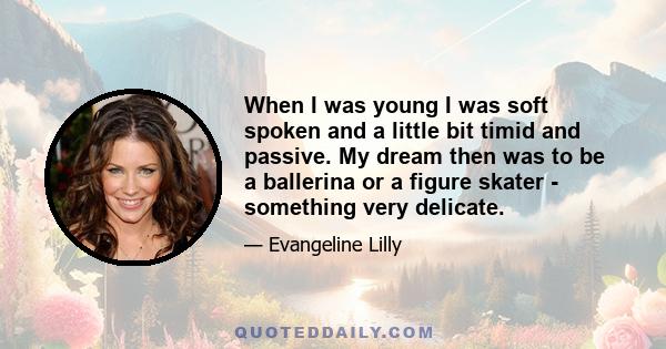 When I was young I was soft spoken and a little bit timid and passive. My dream then was to be a ballerina or a figure skater - something very delicate.