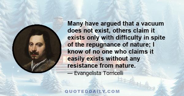 Many have argued that a vacuum does not exist, others claim it exists only with difficulty in spite of the repugnance of nature; I know of no one who claims it easily exists without any resistance from nature.