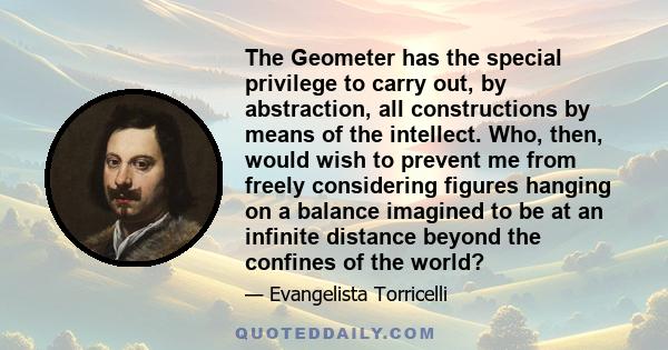 The Geometer has the special privilege to carry out, by abstraction, all constructions by means of the intellect. Who, then, would wish to prevent me from freely considering figures hanging on a balance imagined to be