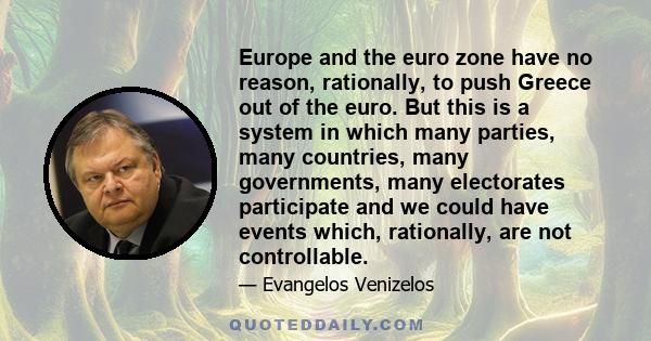 Europe and the euro zone have no reason, rationally, to push Greece out of the euro. But this is a system in which many parties, many countries, many governments, many electorates participate and we could have events