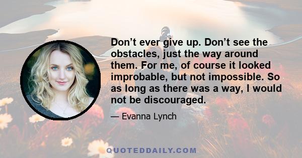 Don’t ever give up. Don’t see the obstacles, just the way around them. For me, of course it looked improbable, but not impossible. So as long as there was a way, I would not be discouraged.