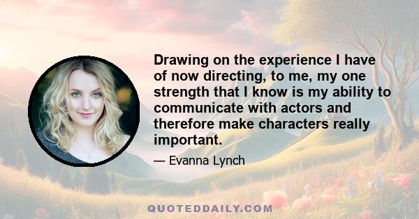 Drawing on the experience I have of now directing, to me, my one strength that I know is my ability to communicate with actors and therefore make characters really important.