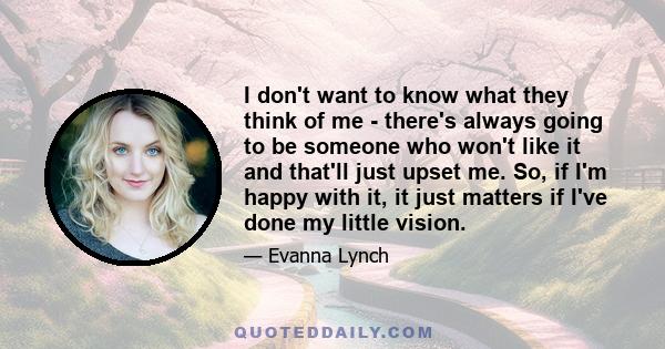 I don't want to know what they think of me - there's always going to be someone who won't like it and that'll just upset me. So, if I'm happy with it, it just matters if I've done my little vision.