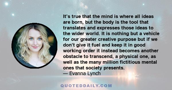 It’s true that the mind is where all ideas are born, but the body is the tool that translates and expresses those ideas to the wider world. It is nothing but a vehicle for our greater creative purpose but if we don’t