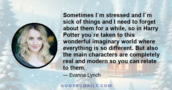 Sometimes I`m stressed and I`m sick of things and I need to forget about them for a while, so in Harry Potter you`re taken to this wonderful imaginary world where everything is so different. But also the main characters 