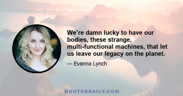 We’re damn lucky to have our bodies, these strange, multi-functional machines, that let us leave our legacy on the planet.