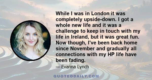 While I was in London it was completely upside-down. I got a whole new life and it was a challenge to keep in touch with my life in Ireland, but it was great fun. Now though, I've been back home since November and