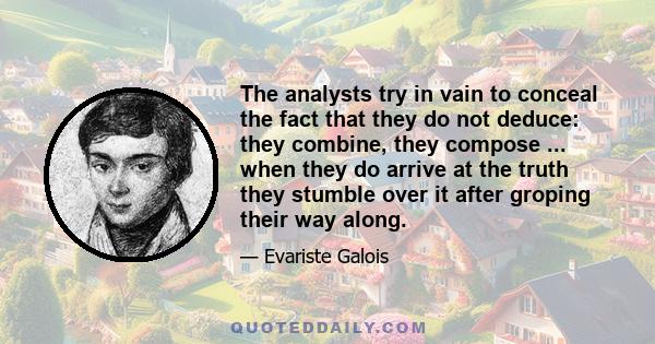 The analysts try in vain to conceal the fact that they do not deduce: they combine, they compose ... when they do arrive at the truth they stumble over it after groping their way along.