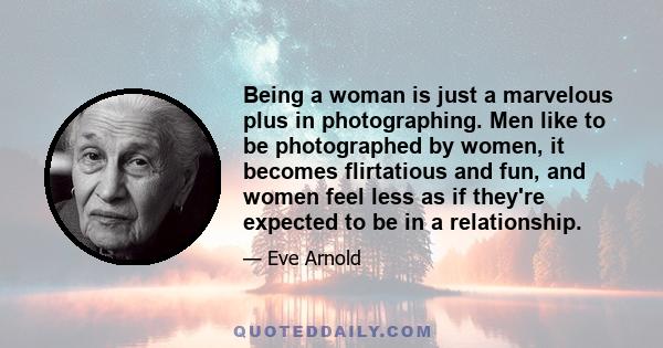 Being a woman is just a marvelous plus in photographing. Men like to be photographed by women, it becomes flirtatious and fun, and women feel less as if they're expected to be in a relationship.