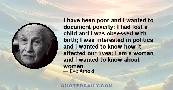 I have been poor and I wanted to document poverty; I had lost a child and I was obsessed with birth; I was interested in politics and I wanted to know how it affected our lives; I am a woman and I wanted to know about