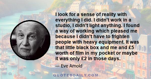 I look for a sense of reality with everything I did. I didn't work in a studio, I didn't light anything. I found a way of working which pleased me because I didn't have to frighten people with heavy equipment. It was