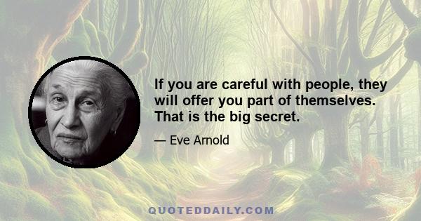 If you are careful with people, they will offer you part of themselves. That is the big secret.