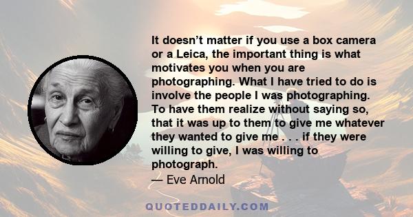 It doesn’t matter if you use a box camera or a Leica, the important thing is what motivates you when you are photographing. What I have tried to do is involve the people I was photographing. To have them realize without 