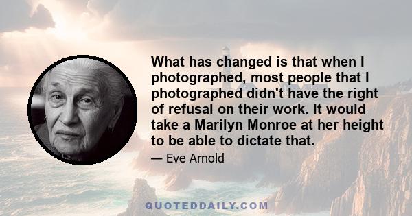 What has changed is that when I photographed, most people that I photographed didn't have the right of refusal on their work. It would take a Marilyn Monroe at her height to be able to dictate that.