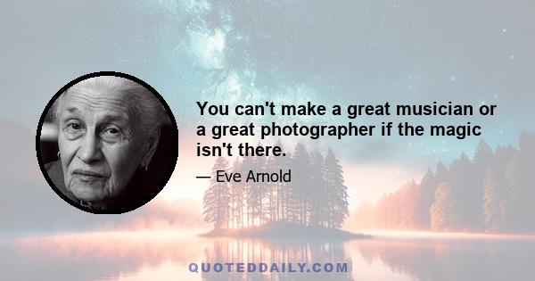 You can't make a great musician or a great photographer if the magic isn't there.