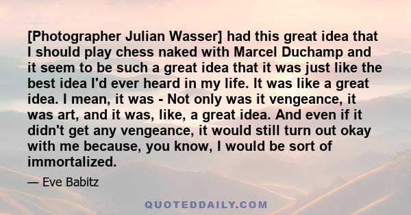 [Photographer Julian Wasser] had this great idea that I should play chess naked with Marcel Duchamp and it seem to be such a great idea that it was just like the best idea I'd ever heard in my life. It was like a great