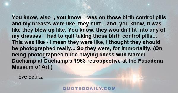 You know, also I, you know, I was on those birth control pills and my breasts were like, they hurt... and, you know, it was like they blew up like. You know, they wouldn't fit into any of my dresses. I had to quit