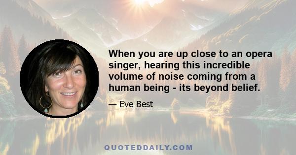 When you are up close to an opera singer, hearing this incredible volume of noise coming from a human being - its beyond belief.