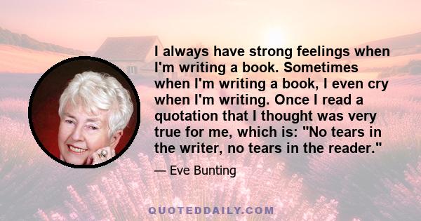 I always have strong feelings when I'm writing a book. Sometimes when I'm writing a book, I even cry when I'm writing. Once I read a quotation that I thought was very true for me, which is: No tears in the writer, no