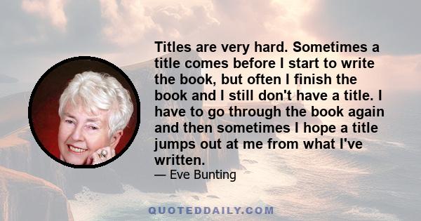 Titles are very hard. Sometimes a title comes before I start to write the book, but often I finish the book and I still don't have a title. I have to go through the book again and then sometimes I hope a title jumps out 