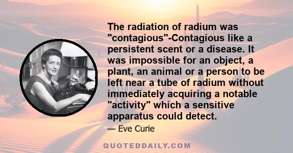 The radiation of radium was contagious-Contagious like a persistent scent or a disease. It was impossible for an object, a plant, an animal or a person to be left near a tube of radium without immediately acquiring a