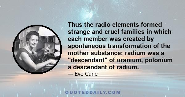 Thus the radio elements formed strange and cruel families in which each member was created by spontaneous transformation of the mother substance: radium was a descendant of uranium, polonium a descendant of radium.