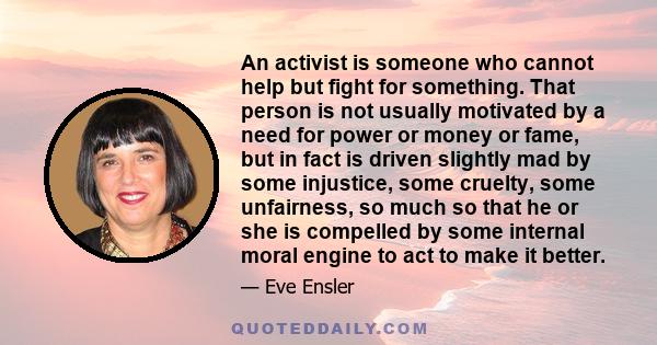 An activist is someone who cannot help but fight for something. That person is not usually motivated by a need for power or money or fame, but in fact is driven slightly mad by some injustice, some cruelty, some