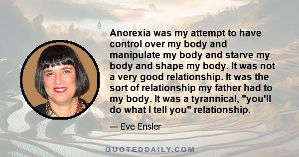 Anorexia was my attempt to have control over my body and manipulate my body and starve my body and shape my body. It was not a very good relationship. It was the sort of relationship my father had to my body. It was a