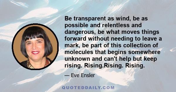 Be transparent as wind, be as possible and relentless and dangerous, be what moves things forward without needing to leave a mark, be part of this collection of molecules that begins somewhere unknown and can't help but 